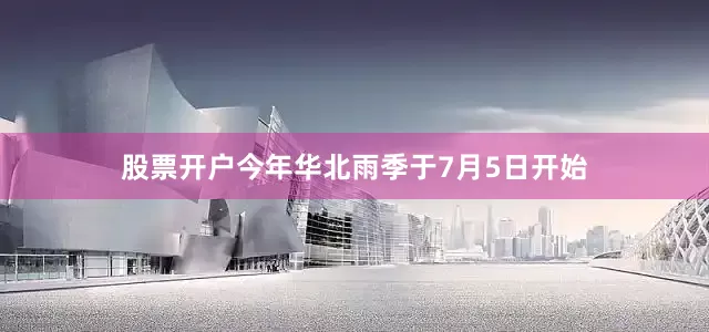 股票开户今年华北雨季于7月5日开始