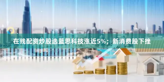 在线配资炒股选蓝思科技涨近5%；新消费股下挫