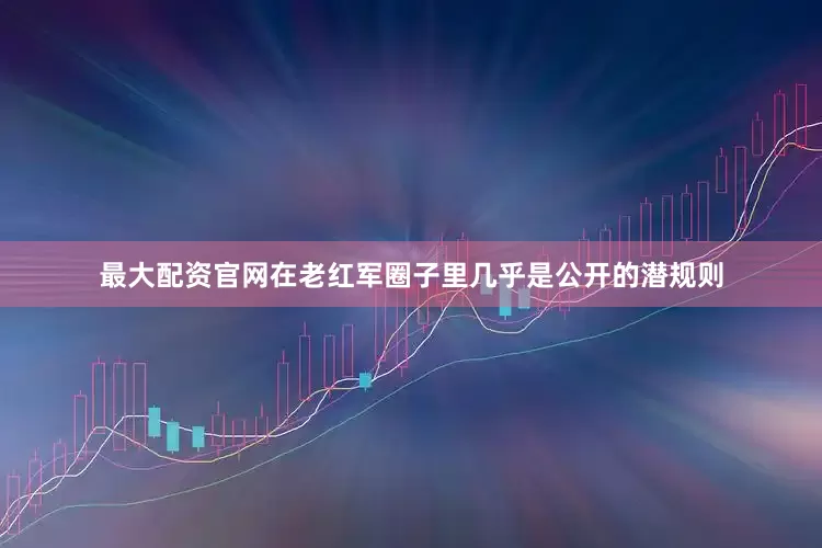 最大配资官网在老红军圈子里几乎是公开的潜规则